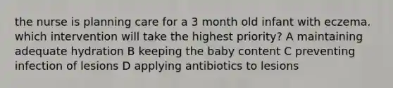 the nurse is planning care for a 3 month old infant with eczema. which intervention will take the highest priority? A maintaining adequate hydration B keeping the baby content C preventing infection of lesions D applying antibiotics to lesions