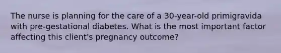 The nurse is planning for the care of a 30-year-old primigravida with pre-gestational diabetes. What is the most important factor affecting this client's pregnancy outcome?