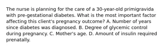 The nurse is planning for the care of a 30-year-old primigravida with pre-gestational diabetes. What is the most important factor affecting this client's pregnancy outcome? A. Number of years since diabetes was diagnosed. B. Degree of glycemic control during pregnancy. C. Mother's age. D. Amount of insulin required prenatally.