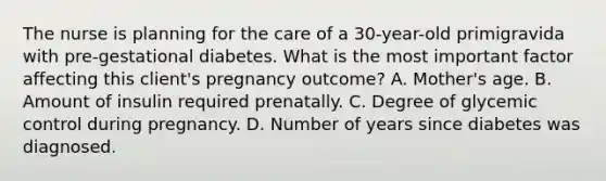 The nurse is planning for the care of a 30-year-old primigravida with pre-gestational diabetes. What is the most important factor affecting this client's pregnancy outcome? A. Mother's age. B. Amount of insulin required prenatally. C. Degree of glycemic control during pregnancy. D. Number of years since diabetes was diagnosed.