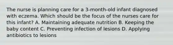 The nurse is planning care for a 3-month-old infant diagnosed with eczema. Which should be the focus of the nurses care for this infant? A. Maintaining adequate nutrition B. Keeping the baby content C. Preventing infection of lesions D. Applying antibiotics to lesions