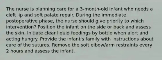 The nurse is planning care for a 3-month-old infant who needs a cleft lip and soft palate repair. During the immediate postoperative phase, the nurse should give priority to which intervention? Position the infant on the side or back and assess the skin. Initiate clear liquid feedings by bottle when alert and acting hungry. Provide the infant's family with instructions about care of the sutures. Remove the soft elbow/arm restraints every 2 hours and assess the infant.