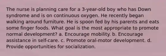 The nurse is planning care for a 3-year-old boy who has Down syndrome and is on continuous oxygen. He recently began walking around furniture. He is spoon fed by his parents and eats some finger foods. What goal is the most appropriate to promote normal development? a. Encourage mobility. b. Encourage assistance in self-care. c. Promote oral-motor development. d. Provide opportunities for socialization.