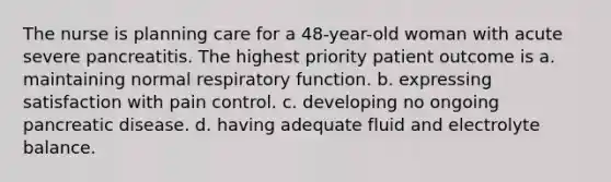 The nurse is planning care for a 48-year-old woman with acute severe pancreatitis. The highest priority patient outcome is a. maintaining normal respiratory function. b. expressing satisfaction with pain control. c. developing no ongoing pancreatic disease. d. having adequate fluid and electrolyte balance.