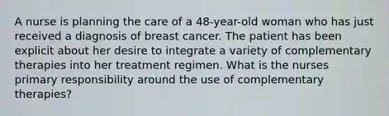 A nurse is planning the care of a 48-year-old woman who has just received a diagnosis of breast cancer. The patient has been explicit about her desire to integrate a variety of complementary therapies into her treatment regimen. What is the nurses primary responsibility around the use of complementary therapies?