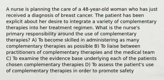 A nurse is planning the care of a 48-year-old woman who has just received a diagnosis of breast cancer. The patient has been explicit about her desire to integrate a variety of complementary therapies into her treatment regimen. What is the nurse's primary responsibility around the use of complementary therapies? A) To become skilled in administering as many complementary therapies as possible B) To liaise between practitioners of complementary therapies and the medical team C) To examine the evidence base underlying each of the patients chosen complementary therapies D) To assess the patient's use of complementary therapies in order to promote safety