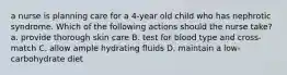 a nurse is planning care for a 4-year old child who has nephrotic syndrome. Which of the following actions should the nurse take? a. provide thorough skin care B. test for blood type and cross-match C. allow ample hydrating fluids D. maintain a low-carbohydrate diet