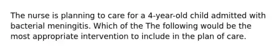 The nurse is planning to care for a 4-year-old child admitted with bacterial meningitis. Which of the The following would be the most appropriate intervention to include in the plan of care.