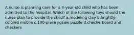 A nurse is planning care for a 4-year-old child who has been admitted to the hospital. Which of the following toys should the nurse plan to provide the child? a.modeling clay b.brightly-colored moblie c.100-piece jigsaw puzzle d.checkerboard and checkers