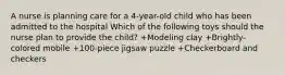 A nurse is planning care for a 4-year-old child who has been admitted to the hospital Which of the following toys should the nurse plan to provide the child? +Modeling clay +Brightly-colored mobile +100-piece jigsaw puzzle +Checkerboard and checkers