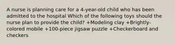 A nurse is planning care for a 4-year-old child who has been admitted to the hospital Which of the following toys should the nurse plan to provide the child? +Modeling clay +Brightly-colored mobile +100-piece jigsaw puzzle +Checkerboard and checkers