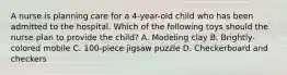 A nurse is planning care for a 4-year-old child who has been admitted to the hospital. Which of the following toys should the nurse plan to provide the child? A. Modeling clay B. Brightly-colored mobile C. 100-piece jigsaw puzzle D. Checkerboard and checkers