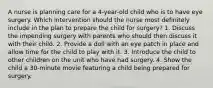 A nurse is planning care for a 4-year-old child who is to have eye surgery. Which intervention should the nurse most definitely include in the plan to prepare the child for surgery? 1. Discuss the impending surgery with parents who should then discuss it with their child. 2. Provide a doll with an eye patch in place and allow time for the child to play with it. 3. Introduce the child to other children on the unit who have had surgery. 4. Show the child a 30-minute movie featuring a child being prepared for surgery.