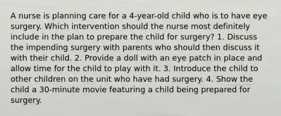 A nurse is planning care for a 4-year-old child who is to have eye surgery. Which intervention should the nurse most definitely include in the plan to prepare the child for surgery? 1. Discuss the impending surgery with parents who should then discuss it with their child. 2. Provide a doll with an eye patch in place and allow time for the child to play with it. 3. Introduce the child to other children on the unit who have had surgery. 4. Show the child a 30-minute movie featuring a child being prepared for surgery.