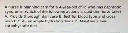 A nurse is planning care for a 4-year-old child who has nephrotic syndrome. Which of the following actions should the nurse take? A. Provide thorough skin care B. Test for blood type and cross-match C. Allow ample hydrating fluids D. Maintain a low-carbohydrate diet