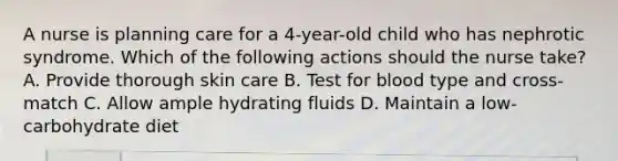 A nurse is planning care for a 4-year-old child who has nephrotic syndrome. Which of the following actions should the nurse take? A. Provide thorough skin care B. Test for blood type and cross-match C. Allow ample hydrating fluids D. Maintain a low-carbohydrate diet