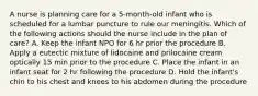 A nurse is planning care for a 5-month-old infant who is scheduled for a lumbar puncture to rule our meningitis. Which of the following actions should the nurse include in the plan of care? A. Keep the infant NPO for 6 hr prior the procedure B. Apply a eutectic mixture of lidocaine and prilocaine cream optically 15 min prior to the procedure C. Place the infant in an infant seat for 2 hr following the procedure D. Hold the infant's chin to his chest and knees to his abdomen during the procedure