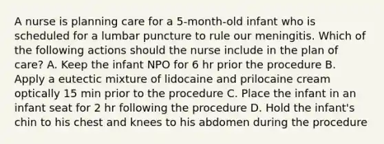 A nurse is planning care for a 5-month-old infant who is scheduled for a lumbar puncture to rule our meningitis. Which of the following actions should the nurse include in the plan of care? A. Keep the infant NPO for 6 hr prior the procedure B. Apply a eutectic mixture of lidocaine and prilocaine cream optically 15 min prior to the procedure C. Place the infant in an infant seat for 2 hr following the procedure D. Hold the infant's chin to his chest and knees to his abdomen during the procedure