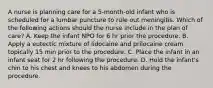 A nurse is planning care for a 5-month-old infant who is scheduled for a lumbar puncture to rule out meningitis. Which of the following actions should the nurse include in the plan of care? A. Keep the infant NPO for 6 hr prior the procedure. B. Apply a eutectic mixture of lidocaine and prilocaine cream topically 15 min prior to the procedure. C. Place the infant in an infant seat for 2 hr following the procedure. D. Hold the infant's chin to his chest and knees to his abdomen during the procedure.