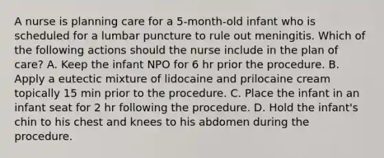 A nurse is planning care for a 5-month-old infant who is scheduled for a lumbar puncture to rule out meningitis. Which of the following actions should the nurse include in the plan of care? A. Keep the infant NPO for 6 hr prior the procedure. B. Apply a eutectic mixture of lidocaine and prilocaine cream topically 15 min prior to the procedure. C. Place the infant in an infant seat for 2 hr following the procedure. D. Hold the infant's chin to his chest and knees to his abdomen during the procedure.