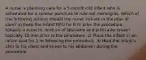 A nurse is planning care for a 5-month-old infant who is scheduled for a lumbar puncture to rule out meningitis. Which of the following actions should the nurse include in the plan of care? a) Keep the infant NPO for 6 hr prior the procedure. b)Apply a eutectic mixture of lidocaine and prilocaine cream topically 15 min prior to the procedure. c) Place the infant in an infant seat for 2 hr following the procedure. d) Hold the infant's chin to his chest and knees to his abdomen during the procedure.