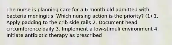 The nurse is planning care for a 6 month old admitted with bacteria meningitis. Which nursing action is the priority? (1) 1. Apply padding to the crib side rails 2. Document head circumference daily 3. Implement a low-stimuli environment 4. Initiate antibiotic therapy as prescribed