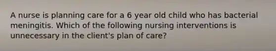 A nurse is planning care for a 6 year old child who has bacterial meningitis. Which of the following nursing interventions is unnecessary in the client's plan of care?