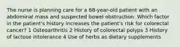 The nurse is planning care for a 68-year-old patient with an abdominal mass and suspected bowel obstruction. Which factor in the patient's history increases the patient's risk for colorectal cancer? 1 Osteoarthritis 2 History of colorectal polyps 3 History of lactose intolerance 4 Use of herbs as dietary supplements