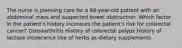 The nurse is planning care for a 68-year-old patient with an abdominal mass and suspected bowel obstruction. Which factor in the patient's history increases the patient's risk for colorectal cancer? Osteoarthritis History of colorectal polyps History of lactose intolerance Use of herbs as dietary supplements