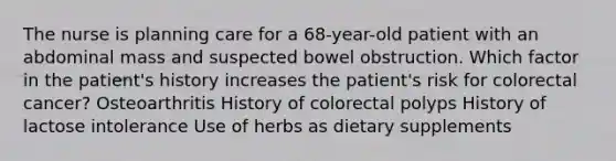 The nurse is planning care for a 68-year-old patient with an abdominal mass and suspected bowel obstruction. Which factor in the patient's history increases the patient's risk for colorectal cancer? Osteoarthritis History of colorectal polyps History of lactose intolerance Use of herbs as dietary supplements