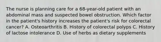 The nurse is planning care for a 68-year-old patient with an abdominal mass and suspected bowel obstruction. Which factor in the patient's history increases the patient's risk for colorectal cancer? A. Osteoarthritis B. History of colorectal polyps C. History of lactose intolerance D. Use of herbs as dietary supplements