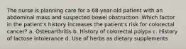 The nurse is planning care for a 68-year-old patient with an abdominal mass and suspected bowel obstruction. Which factor in the patient's history increases the patient's risk for colorectal cancer? a. Osteoarthritis b. History of colorectal polyps c. History of lactose intolerance d. Use of herbs as dietary supplements