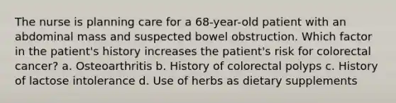 The nurse is planning care for a 68-year-old patient with an abdominal mass and suspected bowel obstruction. Which factor in the patient's history increases the patient's risk for colorectal cancer? a. Osteoarthritis b. History of colorectal polyps c. History of lactose intolerance d. Use of herbs as dietary supplements