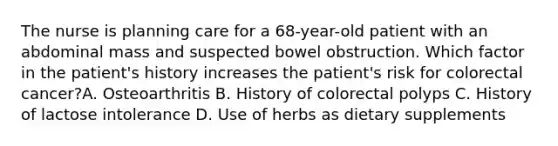 The nurse is planning care for a 68-year-old patient with an abdominal mass and suspected bowel obstruction. Which factor in the patient's history increases the patient's risk for colorectal cancer?A. Osteoarthritis B. History of colorectal polyps C. History of lactose intolerance D. Use of herbs as dietary supplements