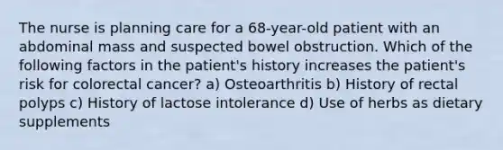 The nurse is planning care for a 68-year-old patient with an abdominal mass and suspected bowel obstruction. Which of the following factors in the patient's history increases the patient's risk for colorectal cancer? a) Osteoarthritis b) History of rectal polyps c) History of lactose intolerance d) Use of herbs as dietary supplements