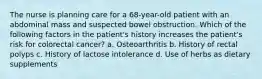 The nurse is planning care for a 68-year-old patient with an abdominal mass and suspected bowel obstruction. Which of the following factors in the patient's history increases the patient's risk for colorectal cancer? a. Osteoarthritis b. History of rectal polyps c. History of lactose intolerance d. Use of herbs as dietary supplements