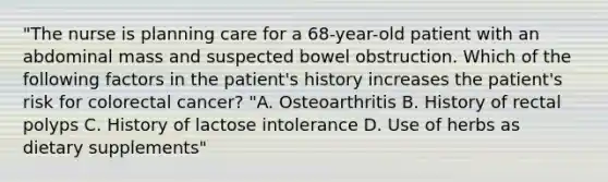 "The nurse is planning care for a 68-year-old patient with an abdominal mass and suspected bowel obstruction. Which of the following factors in the patient's history increases the patient's risk for colorectal cancer? "A. Osteoarthritis B. History of rectal polyps C. History of lactose intolerance D. Use of herbs as dietary supplements"