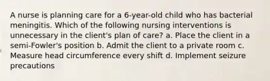 A nurse is planning care for a 6-year-old child who has bacterial meningitis. Which of the following nursing interventions is unnecessary in the client's plan of care? a. Place the client in a semi-Fowler's position b. Admit the client to a private room c. Measure head circumference every shift d. Implement seizure precautions