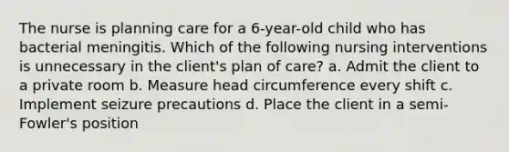 The nurse is planning care for a 6-year-old child who has bacterial meningitis. Which of the following nursing interventions is unnecessary in the client's plan of care? a. Admit the client to a private room b. Measure head circumference every shift c. Implement seizure precautions d. Place the client in a semi-Fowler's position