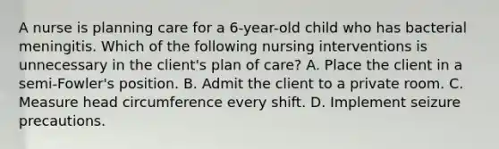 A nurse is planning care for a 6-year-old child who has bacterial meningitis. Which of the following nursing interventions is unnecessary in the client's plan of care? A. Place the client in a semi-Fowler's position. B. Admit the client to a private room. C. Measure head circumference every shift. D. Implement seizure precautions.