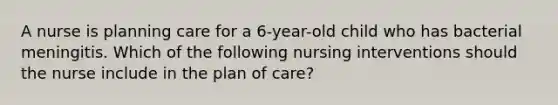 A nurse is planning care for a 6-year-old child who has bacterial meningitis. Which of the following nursing interventions should the nurse include in the plan of care?