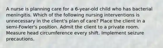 A nurse is planning care for a 6-year-old child who has bacterial meningitis. Which of the following nursing interventions is unnecessary in the client's plan of care? Place the client in a semi-Fowler's position. Admit the client to a private room. Measure head circumference every shift. Implement seizure precautions.