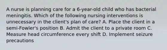 A nurse is planning care for a 6-year-old child who has bacterial meningitis. Which of the following nursing interventions is unnecessary in the client's plan of care? A. Place the client in a semi-Fowler's position B. Admit the client to a private room C. Measure head circumference every shift D. Implement seizure precautions