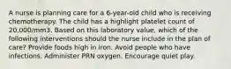 A nurse is planning care for a 6-year-old child who is receiving chemotherapy. The child has a highlight platelet count of 20,000/mm3. Based on this laboratory value, which of the following interventions should the nurse include in the plan of care? Provide foods high in iron. Avoid people who have infections. Administer PRN oxygen. Encourage quiet play.