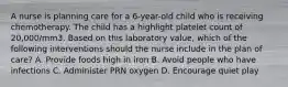 A nurse is planning care for a 6-year-old child who is receiving chemotherapy. The child has a highlight platelet count of 20,000/mm3. Based on this laboratory value, which of the following interventions should the nurse include in the plan of care? A. Provide foods high in iron B. Avoid people who have infections C. Administer PRN oxygen D. Encourage quiet play