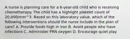 A nurse is planning care for a 6-year-old child who is receiving chemotherapy. The child has a highlight platelet count of 20,000/mm^3. Based on this laboratory value, which of the following interventions should the nurse include in the plan of care? A. Provide foods high in iron B. Avoid people who have infections C. Administer PRN oxygen D. Encourage quiet play