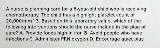 A nurse is planning care for a 6-year-old child who is receiving chemotherapy. The child has a highlight platelet count of 20,000/mm^3. Based on this laboratory value, which of the following interventions should the nurse include in the plan of care? A. Provide foods high in iron B. Avoid people who have infections C. Administer PRN oxygen D. Encourage quiet play