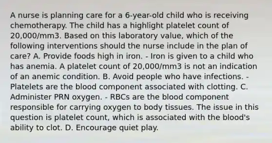 A nurse is planning care for a 6-year-old child who is receiving chemotherapy. The child has a highlight platelet count of 20,000/mm3. Based on this laboratory value, which of the following interventions should the nurse include in the plan of care? A. Provide foods high in iron. - Iron is given to a child who has anemia. A platelet count of 20,000/mm3 is not an indication of an anemic condition. B. Avoid people who have infections. - Platelets are the blood component associated with clotting. C. Administer PRN oxygen. - RBCs are the blood component responsible for carrying oxygen to body tissues. The issue in this question is platelet count, which is associated with the blood's ability to clot. D. Encourage quiet play.