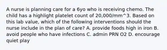 A nurse is planning care for a 6yo who is receiving chemo. The child has a highlight platelet count of 20,000/mm^3. Based on this lab value, which of the following interventions should the nurse include in the plan of care? A. provide foods high in iron B. avoid people who have infections C. admin PRN O2 D. encourage quiet play