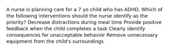 A nurse is planning care for a 7 yo child who has ADHD. Which of the following interventions should the nurse identify as the priority? Decrease distractions during meal time Provide positive feedback when the child completes a task Clearly identify consequences for unacceptable behavior Remove unnecessary equipment from the child's surroundings